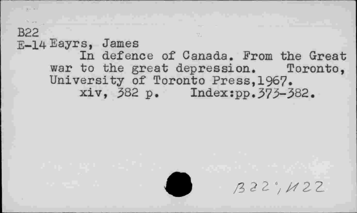 ﻿B22
E-14Eayrs, James
In defence of Canada. From the Great war to the great depression. Toronto, University of Toronto Press,1967.
xiv, 382 p. Index:pp.373-382.
/3227/722